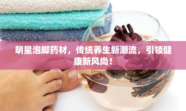 明星泡脚药材，传统养生新潮流，引领健康新风尚！