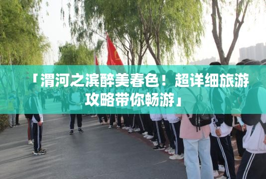 「渭河之滨醉美春色！超详细旅游攻略带你畅游」