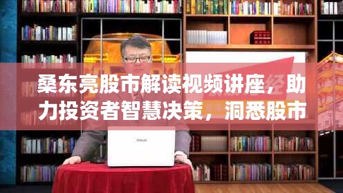 桑东亮股市解读视频讲座，助力投资者智慧决策，洞悉股市奥秘