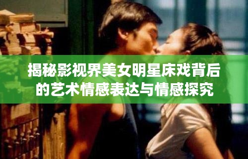 揭秘影视界美女明星床戏背后的艺术情感表达与情感探究